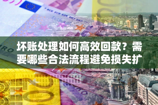 济南坏账处理如何高效回款？需要哪些合法流程避免损失扩大？