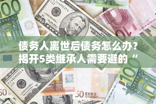济南债务人离世后债务怎么办？揭开5类继承人需要避的“坑”