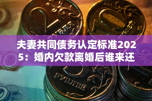 济南夫妻共同债务认定标准2025：婚内欠款离婚后谁来还？